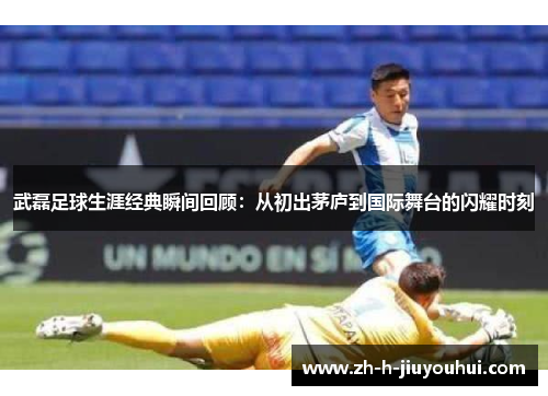 武磊足球生涯经典瞬间回顾：从初出茅庐到国际舞台的闪耀时刻