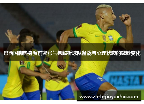 巴西国脚热身赛前紧张气氛解析球队备战与心理状态的微妙变化