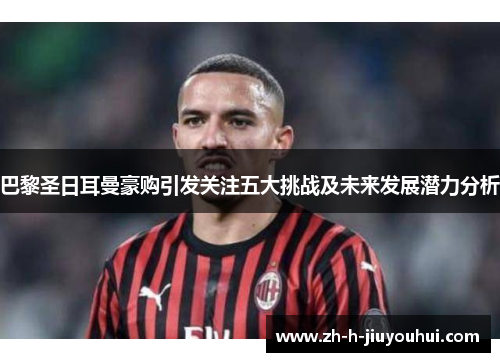 巴黎圣日耳曼豪购引发关注五大挑战及未来发展潜力分析