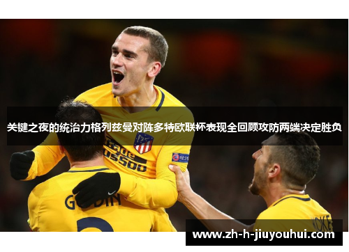 关键之夜的统治力格列兹曼对阵多特欧联杯表现全回顾攻防两端决定胜负