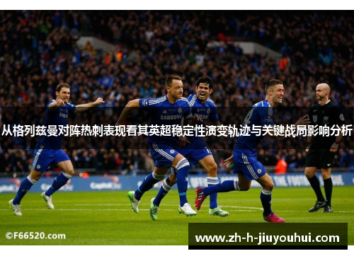 从格列兹曼对阵热刺表现看其英超稳定性演变轨迹与关键战局影响分析