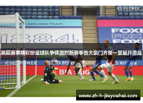 英超赛事精彩纷呈球队争锋激烈新赛季各大豪门齐聚一堂展开激战