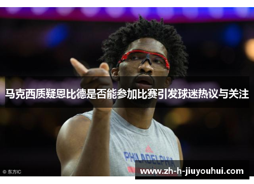 马克西质疑恩比德是否能参加比赛引发球迷热议与关注 马克西质疑恩比德是否能参加比赛引发球迷热议与关注